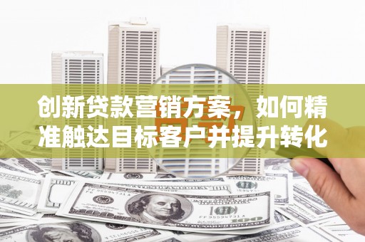 凤阳创新贷款营销方案，如何精准触达目标客户并提升转化率