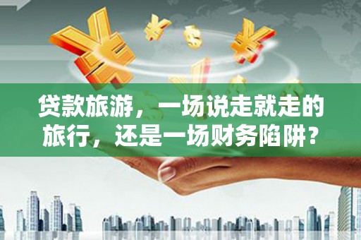 凤阳贷款旅游，一场说走就走的旅行，还是一场财务陷阱？