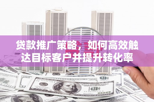 凤阳贷款推广策略，如何高效触达目标客户并提升转化率